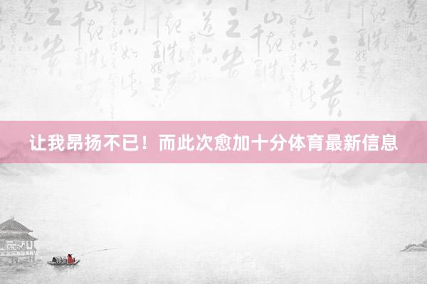 让我昂扬不已！而此次愈加十分体育最新信息