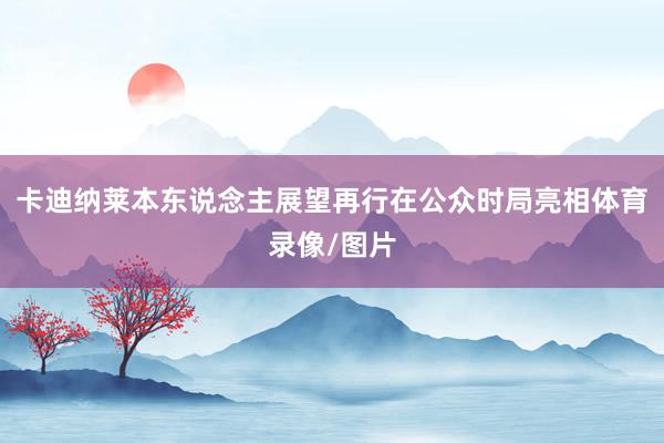 卡迪纳莱本东说念主展望再行在公众时局亮相体育录像/图片