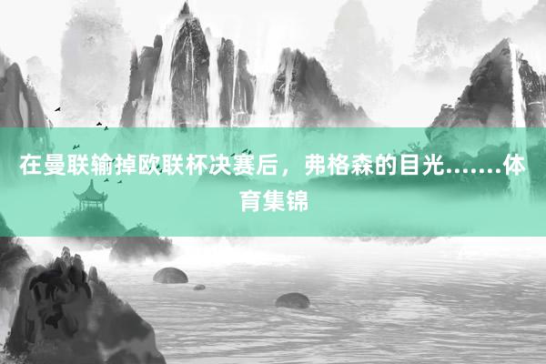 在曼联输掉欧联杯决赛后，弗格森的目光.......体育集锦