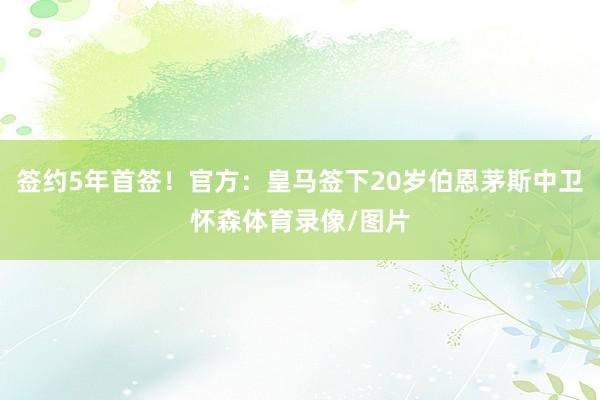 签约5年首签！官方：皇马签下20岁伯恩茅斯中卫怀森体育录像/图片