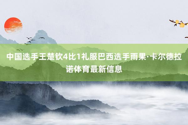 中国选手王楚钦4比1礼服巴西选手雨果·卡尔德拉诺体育最新信息