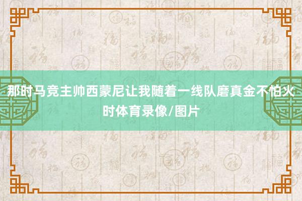 那时马竞主帅西蒙尼让我随着一线队磨真金不怕火时体育录像/图片