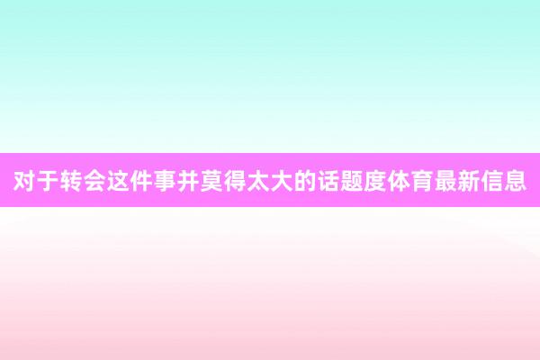 对于转会这件事并莫得太大的话题度体育最新信息