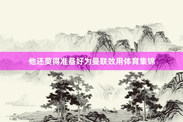 他还莫得准备好为曼联效用体育集锦