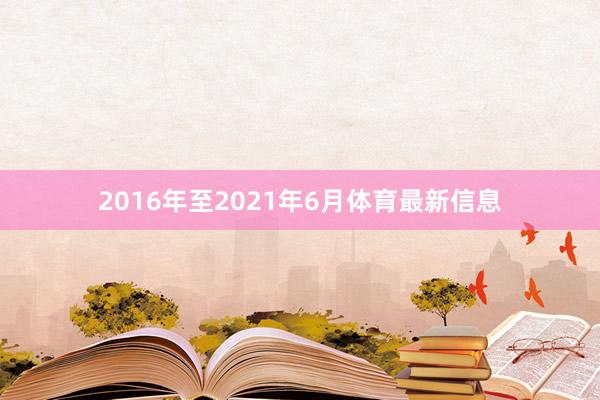 2016年至2021年6月体育最新信息