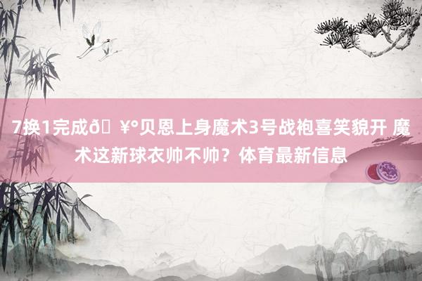 7换1完成🥰贝恩上身魔术3号战袍喜笑貌开 魔术这新球衣帅不帅？体育最新信息