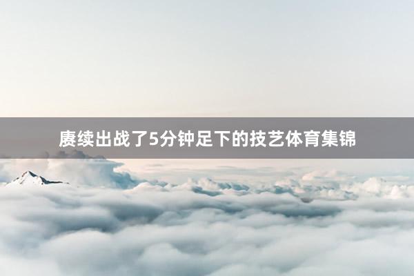 赓续出战了5分钟足下的技艺体育集锦