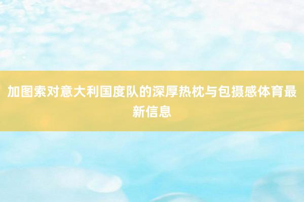 加图索对意大利国度队的深厚热枕与包摄感体育最新信息