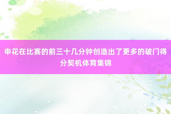 申花在比赛的前三十几分钟创造出了更多的破门得分契机体育集锦