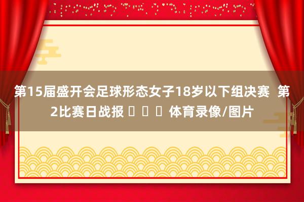 第15届盛开会足球形态女子18岁以下组决赛  第2比赛日战报 ​​​体育录像/图片