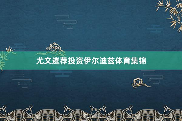 尤文遴荐投资伊尔迪兹体育集锦