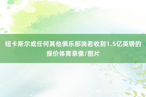 纽卡斯尔或任何其他俱乐部淌若收到1.5亿英镑的报价体育录像/图片