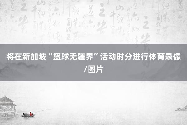 将在新加坡“篮球无疆界”活动时分进行体育录像/图片