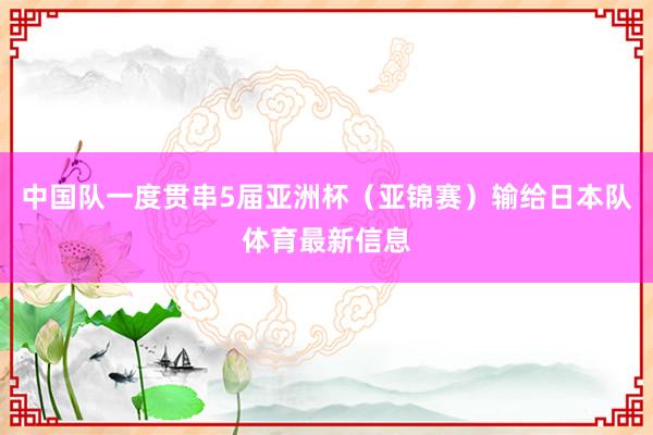 中国队一度贯串5届亚洲杯（亚锦赛）输给日本队体育最新信息