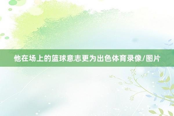 他在场上的篮球意志更为出色体育录像/图片