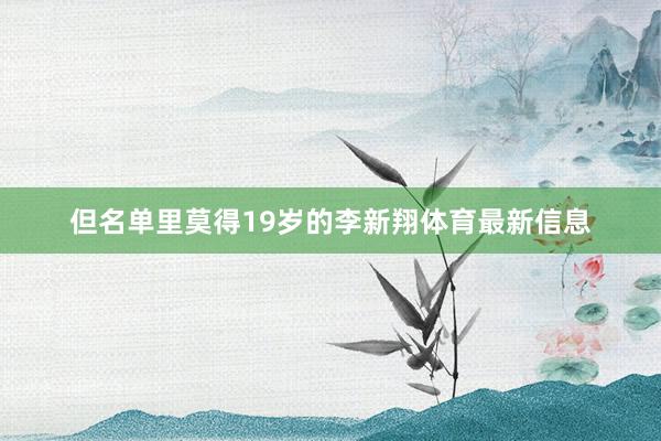 但名单里莫得19岁的李新翔体育最新信息