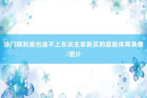 油门踩到底也追不上东谈主家新买的超跑体育录像/图片