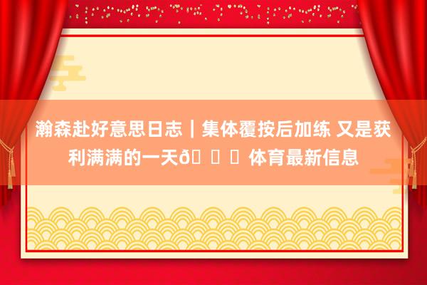 瀚森赴好意思日志｜集体覆按后加练 又是获利满满的一天😄体育最新信息