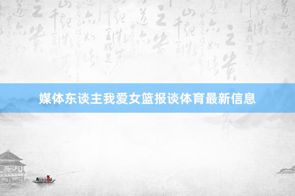 媒体东谈主我爱女篮报谈体育最新信息