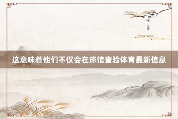 这意味着他们不仅会在球馆查验体育最新信息