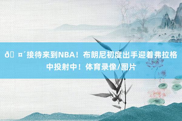 🤴接待来到NBA！布朗尼初度出手迎着弗拉格中投射中！体育录像/图片