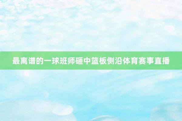 最离谱的一球班师砸中篮板侧沿体育赛事直播