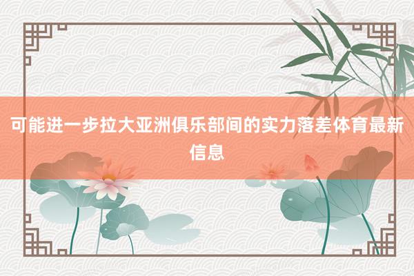 可能进一步拉大亚洲俱乐部间的实力落差体育最新信息