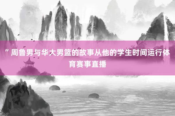 ”周鲁男与华大男篮的故事从他的学生时间运行体育赛事直播