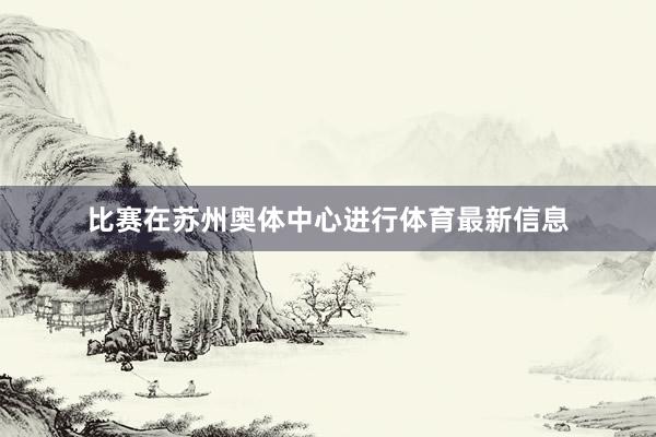 比赛在苏州奥体中心进行体育最新信息