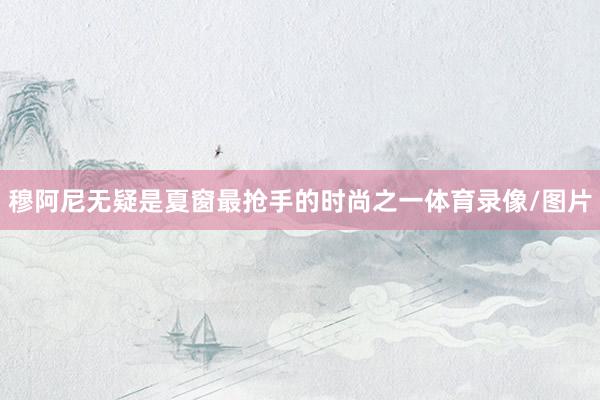 穆阿尼无疑是夏窗最抢手的时尚之一体育录像/图片
