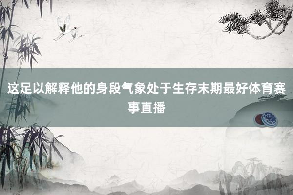 这足以解释他的身段气象处于生存末期最好体育赛事直播