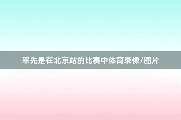 率先是在北京站的比赛中体育录像/图片