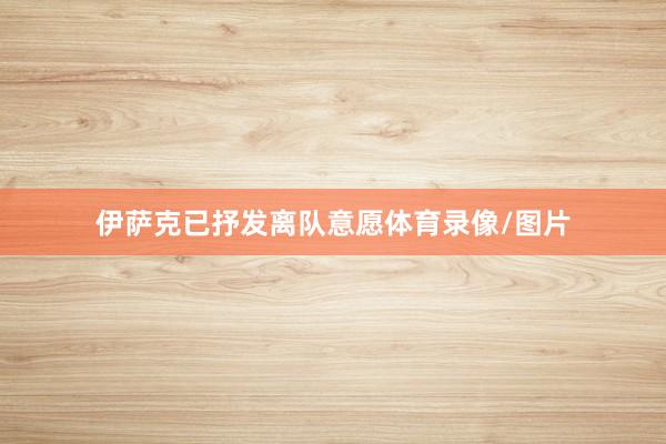 伊萨克已抒发离队意愿体育录像/图片