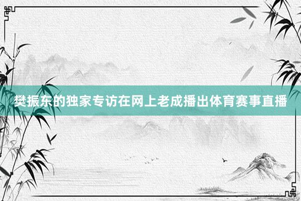 樊振东的独家专访在网上老成播出体育赛事直播