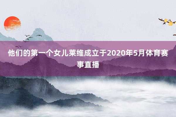 他们的第一个女儿莱维成立于2020年5月体育赛事直播