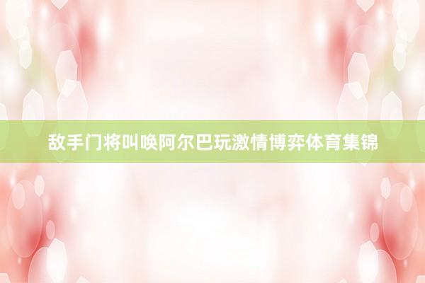 敌手门将叫唤阿尔巴玩激情博弈体育集锦
