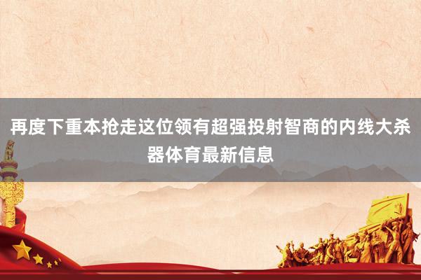 再度下重本抢走这位领有超强投射智商的内线大杀器体育最新信息
