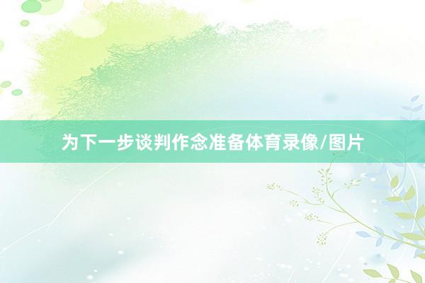 为下一步谈判作念准备体育录像/图片