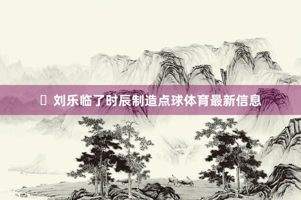 ⚽刘乐临了时辰制造点球体育最新信息