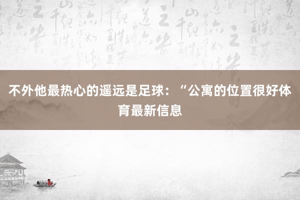 不外他最热心的遥远是足球：“公寓的位置很好体育最新信息