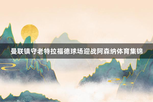 曼联镇守老特拉福德球场迎战阿森纳体育集锦