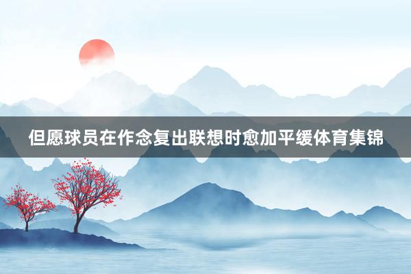 但愿球员在作念复出联想时愈加平缓体育集锦