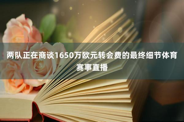 两队正在商谈1650万欧元转会费的最终细节体育赛事直播