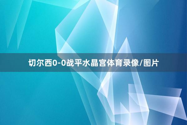 切尔西0-0战平水晶宫体育录像/图片