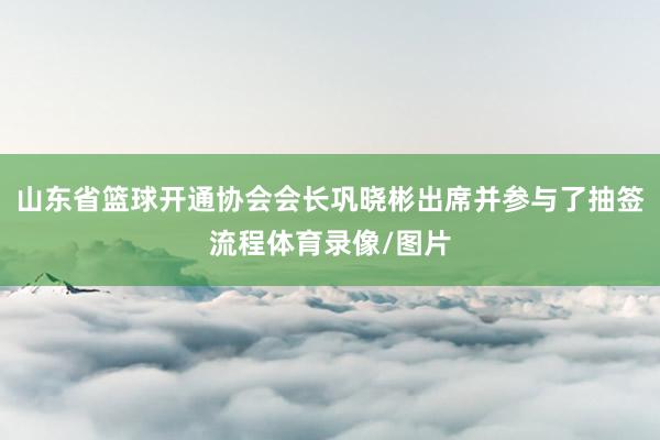 山东省篮球开通协会会长巩晓彬出席并参与了抽签流程体育录像/图片