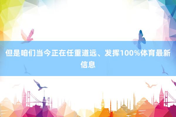 但是咱们当今正在任重道远、发挥100%体育最新信息