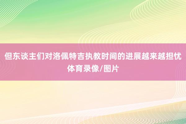 但东谈主们对洛佩特吉执教时间的进展越来越担忧体育录像/图片