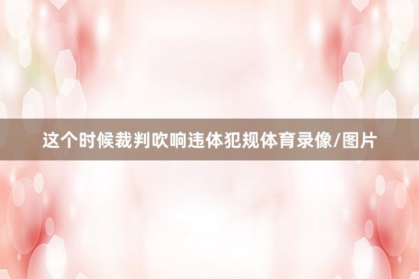 这个时候裁判吹响违体犯规体育录像/图片
