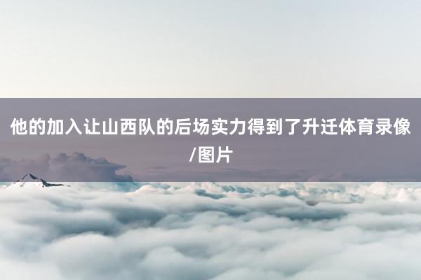 他的加入让山西队的后场实力得到了升迁体育录像/图片