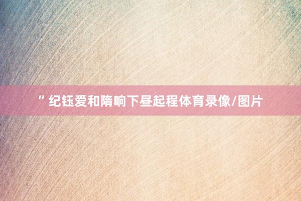 ”　　纪钰爱和隋响下昼起程体育录像/图片